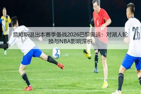 詹姆斯退出本赛季备战2026巴黎奥运：对湖人轮换与NBA影响深析