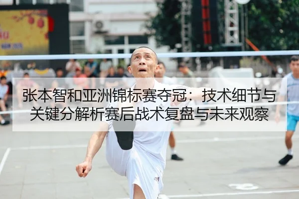 张本智和亚洲锦标赛夺冠：技术细节与关键分解析赛后战术复盘与未来观察（kaiyun）